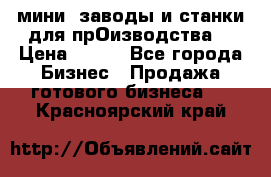 мини- заводы и станки для прОизводства  › Цена ­ 100 - Все города Бизнес » Продажа готового бизнеса   . Красноярский край